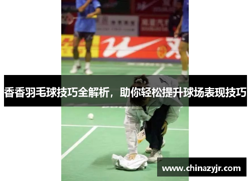 香香羽毛球技巧全解析，助你轻松提升球场表现技巧